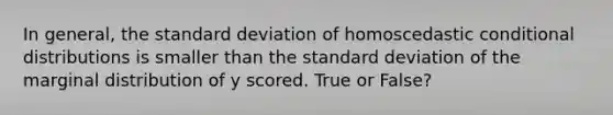 In general, the standard deviation of homoscedastic conditional distributions is smaller than the standard deviation of the marginal distribution of y scored. True or False?