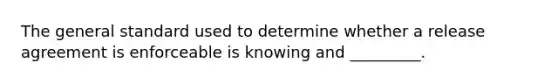 The general standard used to determine whether a release agreement is enforceable is knowing and _________.