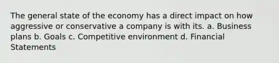 The general state of the economy has a direct impact on how aggressive or conservative a company is with its. a. Business plans b. Goals c. Competitive environment d. Financial Statements