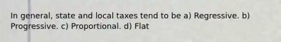 In general, state and local taxes tend to be a) Regressive. b) Progressive. c) Proportional. d) Flat