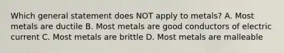 Which general statement does NOT apply to metals? A. Most metals are ductile B. Most metals are good conductors of electric current C. Most metals are brittle D. Most metals are malleable