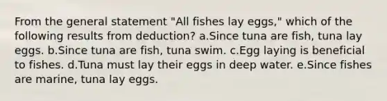 From the general statement "All fishes lay eggs," which of the following results from deduction? a.Since tuna are fish, tuna lay eggs. b.Since tuna are fish, tuna swim. c.Egg laying is beneficial to fishes. d.Tuna must lay their eggs in deep water. e.Since fishes are marine, tuna lay eggs.