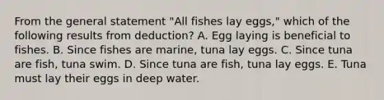 From the general statement "All fishes lay eggs," which of the following results from deduction? A. Egg laying is beneficial to fishes. B. Since fishes are marine, tuna lay eggs. C. Since tuna are fish, tuna swim. D. Since tuna are fish, tuna lay eggs. E. Tuna must lay their eggs in deep water.