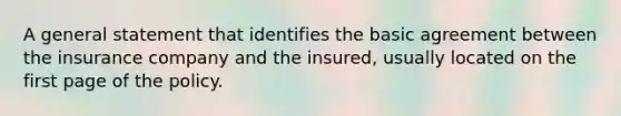 A general statement that identifies the basic agreement between the insurance company and the insured, usually located on the first page of the policy.