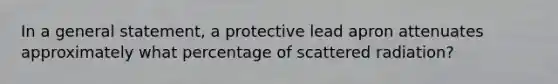 In a general statement, a protective lead apron attenuates approximately what percentage of scattered radiation?