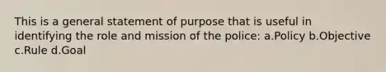 This is a general statement of purpose that is useful in identifying the role and mission of the police: a.Policy b.Objective c.Rule d.Goal