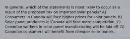 In general, which of the statements is most likely to occur as a result of the proposed tax on imported solar panels? A) Consumers in Canada will face higher prices for solar panels. B) Solar panel producers in Canada will face more competition. C) Canadian workers in solar panel manufacturing will be laid off. D) Canadian consumers will benefit from cheaper solar panels.