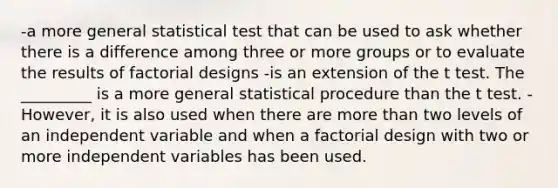 -a more general statistical test that can be used to ask whether there is a difference among three or more groups or to evaluate the results of factorial designs -is an extension of the t test. The _________ is a more general statistical procedure than the t test. -However, it is also used when there are more than two levels of an independent variable and when a factorial design with two or more independent variables has been used.