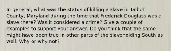 In general, what was the status of killing a slave in Talbot County, Maryland during the time that Frederick Douglass was a slave there? Was it considered a crime? Give a couple of examples to support your answer. Do you think that the same might have been true in other parts of the slaveholding South as well. Why or why not?