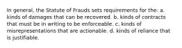 In general, the Statute of Frauds sets requirements for the: a. kinds of damages that can be recovered. b. kinds of contracts that must be in writing to be enforceable. c. kinds of misrepresentations that are actionable. d. kinds of reliance that is justifiable.