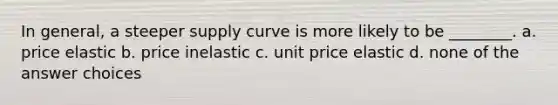 In general, a steeper supply curve is more likely to be ________. a. price elastic b. price inelastic c. unit price elastic d. none of the answer choices