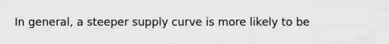 In general, a steeper supply curve is more likely to be