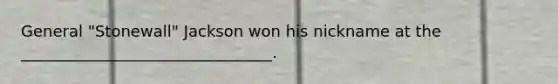 General "Stonewall" Jackson won his nickname at the ________________________________.
