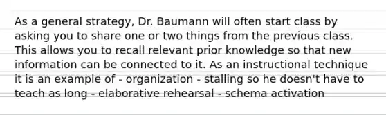 As a general strategy, Dr. Baumann will often start class by asking you to share one or two things from the previous class. This allows you to recall relevant prior knowledge so that new information can be connected to it. As an instructional technique it is an example of - organization - stalling so he doesn't have to teach as long - elaborative rehearsal - schema activation