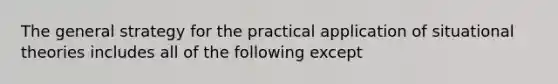 The general strategy for the practical application of situational theories includes all of the following except