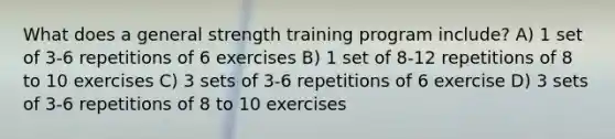 What does a general strength training program include? A) 1 set of 3-6 repetitions of 6 exercises B) 1 set of 8-12 repetitions of 8 to 10 exercises C) 3 sets of 3-6 repetitions of 6 exercise D) 3 sets of 3-6 repetitions of 8 to 10 exercises