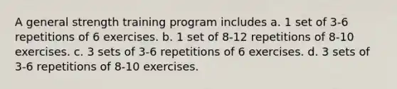 A general strength training program includes a. 1 set of 3-6 repetitions of 6 exercises. b. 1 set of 8-12 repetitions of 8-10 exercises. c. 3 sets of 3-6 repetitions of 6 exercises. d. 3 sets of 3-6 repetitions of 8-10 exercises.