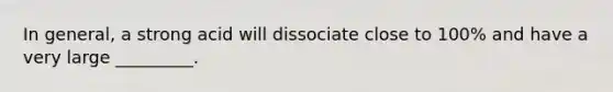 In general, a strong acid will dissociate close to 100% and have a very large _________.