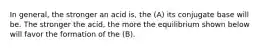 In general, the stronger an acid is, the (A) its conjugate base will be. The stronger the acid, the more the equilibrium shown below will favor the formation of the (B).