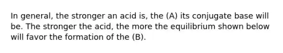 In general, the stronger an acid is, the (A) its conjugate base will be. The stronger the acid, the more the equilibrium shown below will favor the formation of the (B).