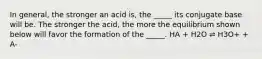 In general, the stronger an acid is, the _____ its conjugate base will be. The stronger the acid, the more the equilibrium shown below will favor the formation of the _____. HA + H2O ⇌ H3O+ + A-