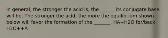 in general, the stronger the acid is, the ______ its conjugate base will be. The stronger the acid, the more the equilibrium shown below will favor the formation of the _______. HA+H2O for/back H3O++A-