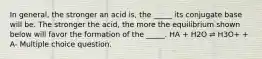 In general, the stronger an acid is, the _____ its conjugate base will be. The stronger the acid, the more the equilibrium shown below will favor the formation of the _____. HA + H2O ⇌ H3O+ + A- Multiple choice question.