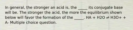 In general, the stronger an acid is, the _____ its conjugate base will be. The stronger the acid, the more the equilibrium shown below will favor the formation of the _____. HA + H2O ⇌ H3O+ + A- Multiple choice question.