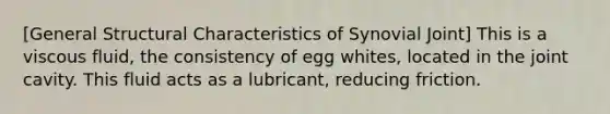 [General Structural Characteristics of Synovial Joint] This is a viscous fluid, the consistency of egg whites, located in the joint cavity. This fluid acts as a lubricant, reducing friction.