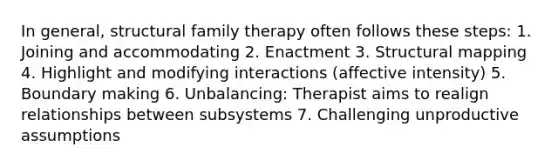 In general, structural family therapy often follows these steps: 1. Joining and accommodating 2. Enactment 3. Structural mapping 4. Highlight and modifying interactions (affective intensity) 5. Boundary making 6. Unbalancing: Therapist aims to realign relationships between subsystems 7. Challenging unproductive assumptions