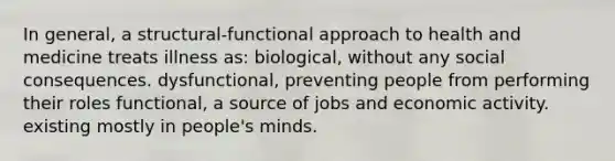 In general, a structural-functional approach to health and medicine treats illness as: biological, without any social consequences. dysfunctional, preventing people from performing their roles functional, a source of jobs and economic activity. existing mostly in people's minds.