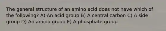 The general structure of an amino acid does not have which of the following? A) An acid group B) A central carbon C) A side group D) An amino group E) A phosphate group