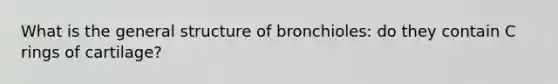 What is the general structure of bronchioles: do they contain C rings of cartilage?