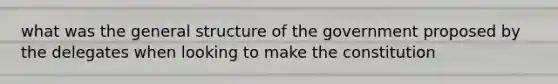 what was the general structure of the government proposed by the delegates when looking to make the constitution