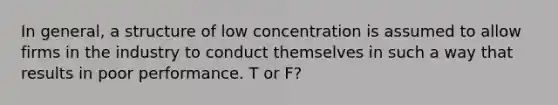 In general, a structure of low concentration is assumed to allow firms in the industry to conduct themselves in such a way that results in poor performance. T or F?