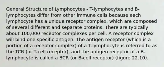 General Structure of Lymphocytes - T-lymphocytes and B-lymphocytes differ from other immune cells because each lymphocyte has a unique receptor complex, which are composed of several different and separate proteins. There are typically about 100,000 receptor complexes per cell. A receptor complex will bind one specific antigen. The antigen receptor (which is a portion of a receptor complex) of a T-lymphocyte is referred to as the TCR (or T-cell receptor), and the antigen receptor of a B-lymphocyte is called a BCR (or B-cell receptor) (figure 22.10).