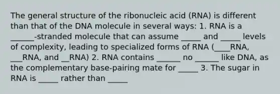 The general structure of the ribonucleic acid (RNA) is different than that of the DNA molecule in several ways: 1. RNA is a ______-stranded molecule that can assume _____ and _____ levels of complexity, leading to specialized forms of RNA (____RNA, ___RNA, and __RNA) 2. RNA contains ______ no ______ like DNA, as the complementary base-pairing mate for _____ 3. The sugar in RNA is _____ rather than _____