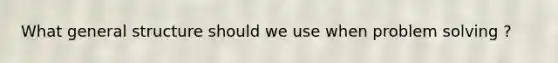 What general structure should we use when problem solving ?
