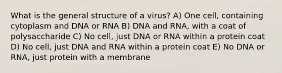 What is the general structure of a virus? A) One cell, containing cytoplasm and DNA or RNA B) DNA and RNA, with a coat of polysaccharide C) No cell, just DNA or RNA within a protein coat D) No cell, just DNA and RNA within a protein coat E) No DNA or RNA, just protein with a membrane