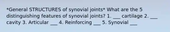 *General STRUCTURES of synovial joints* What are the 5 distinguishing features of synovial joints? 1. ___ cartilage 2. ___ cavity 3. Articular ___ 4. Reinforcing ___ 5. Synovial ___