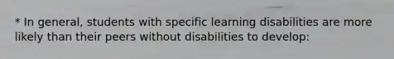 * In general, students with specific learning disabilities are more likely than their peers without disabilities to develop: