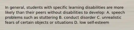 In general, students with specific learning disabilities are more likely than their peers without disabilities to develop: A. speech problems such as stuttering B. conduct disorder C. unrealistic fears of certain objects or situations D. low self-esteem