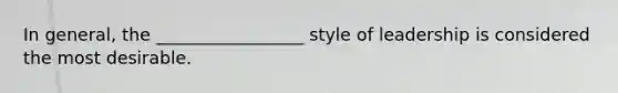 In general, the _________________ style of leadership is considered the most desirable.