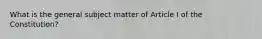 What is the general subject matter of Article I of the Constitution?