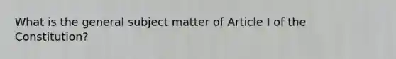 What is the general subject matter of Article I of the Constitution?