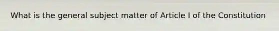 What is the general subject matter of Article I of the Constitution