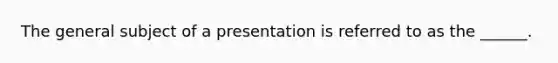 The general subject of a presentation is referred to as the ______.