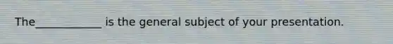 The____________ is the general subject of your presentation.