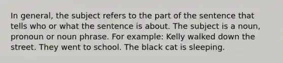 In general, the subject refers to the part of the sentence that tells who or what the sentence is about. The subject is a noun, pronoun or noun phrase. For example: Kelly walked down the street. They went to school. The black cat is sleeping.