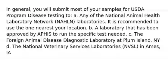 In general, you will submit most of your samples for USDA Program Disease testing to: a. Any of the National Animal Health Laboratory Network (NAHLN) laboratories. It is recommended to use the one nearest your location. b. A laboratory that has been approved by APHIS to run the specific test needed. c. The Foreign Animal Disease Diagnostic Laboratory at Plum Island, NY d. The National Veterinary Services Laboratories (NVSL) in Ames, IA